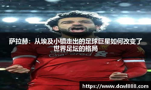 萨拉赫：从埃及小镇走出的足球巨星如何改变了世界足坛的格局